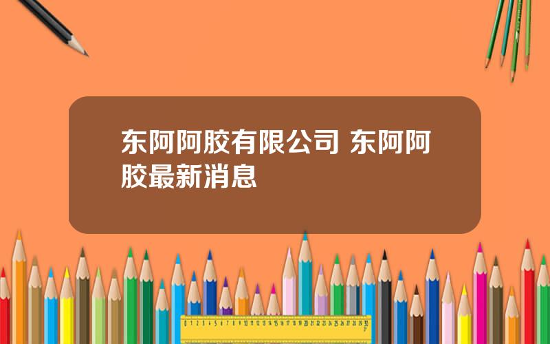 东阿阿胶有限公司 东阿阿胶最新消息